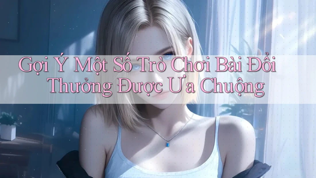 Gợi Ý Một Số Trò Chơi Bài Đổi Thưởng Được Ưa Chuộng