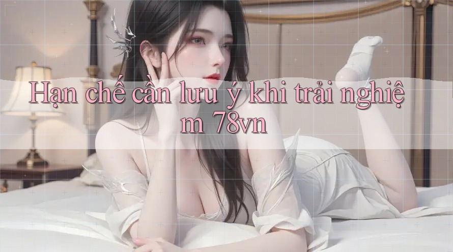 Hạn chế cần lưu ý khi trải nghiệm 78vn