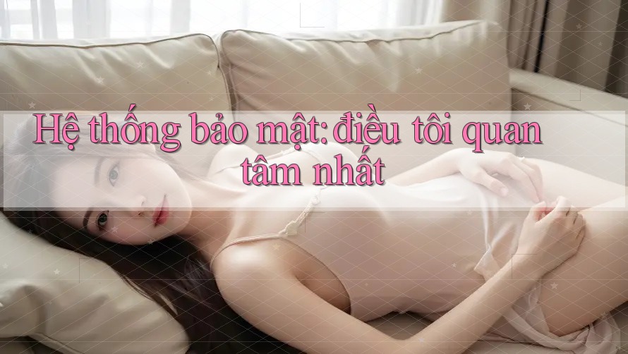 Hệ thống bảo mật: điều tôi quan tâm nhất