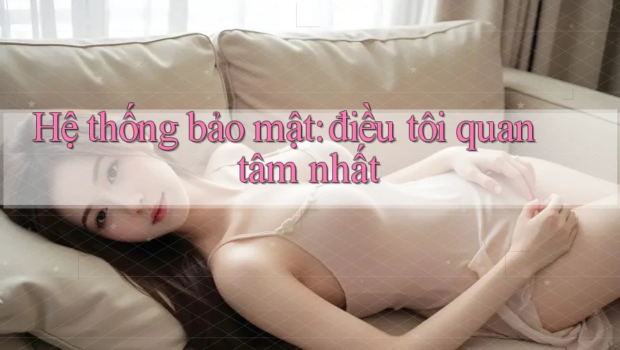 Hệ thống bảo mật: điều tôi quan tâm nhất