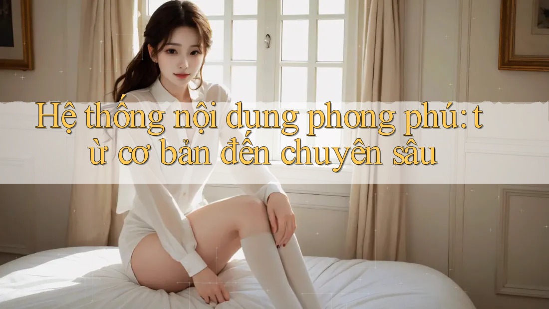 Hệ thống nội dung phong phú: từ cơ bản đến chuyên sâu