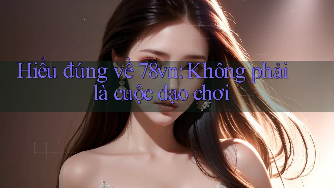 Hiểu đúng về 78vn: Không phải là cuộc dạo chơi