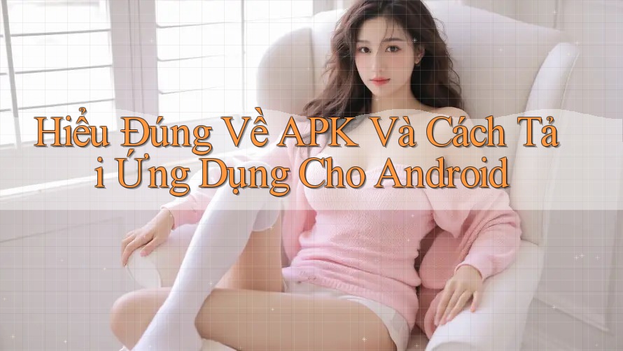 Hiểu Đúng Về APK Và Cách Tải Ứng Dụng Cho Android