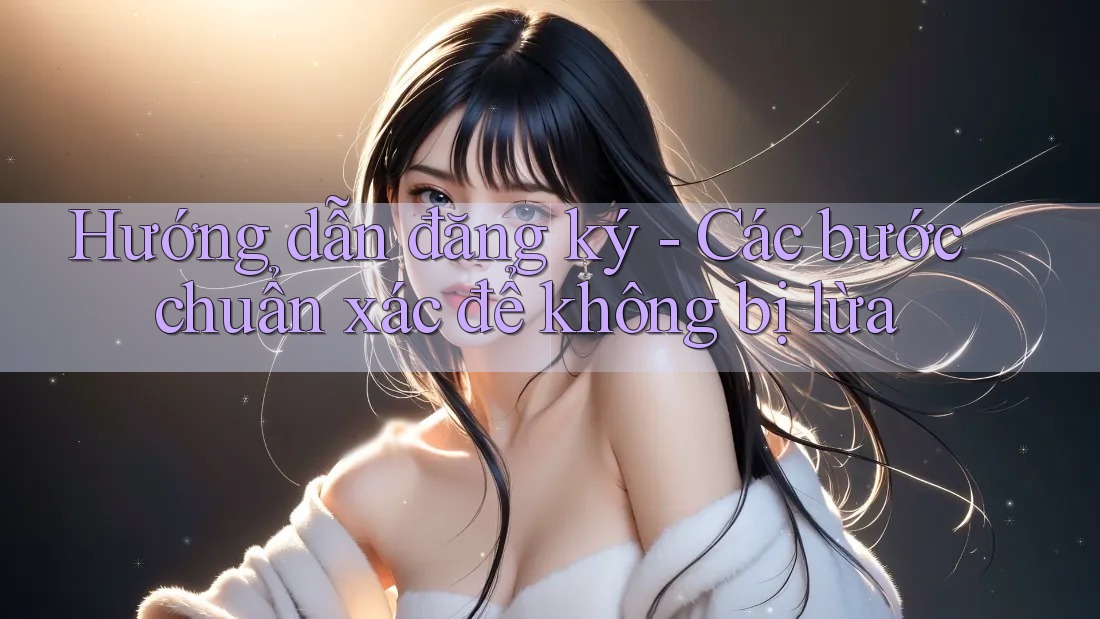 Hướng dẫn đăng ký - Các bước chuẩn xác để không bị lừa