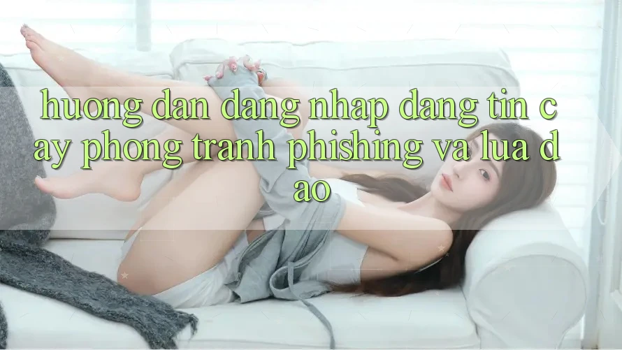 Hướng Dẫn Đăng Nhập Đáng tin cậy - Phòng Tránh Phishing Và Lừa Đảo