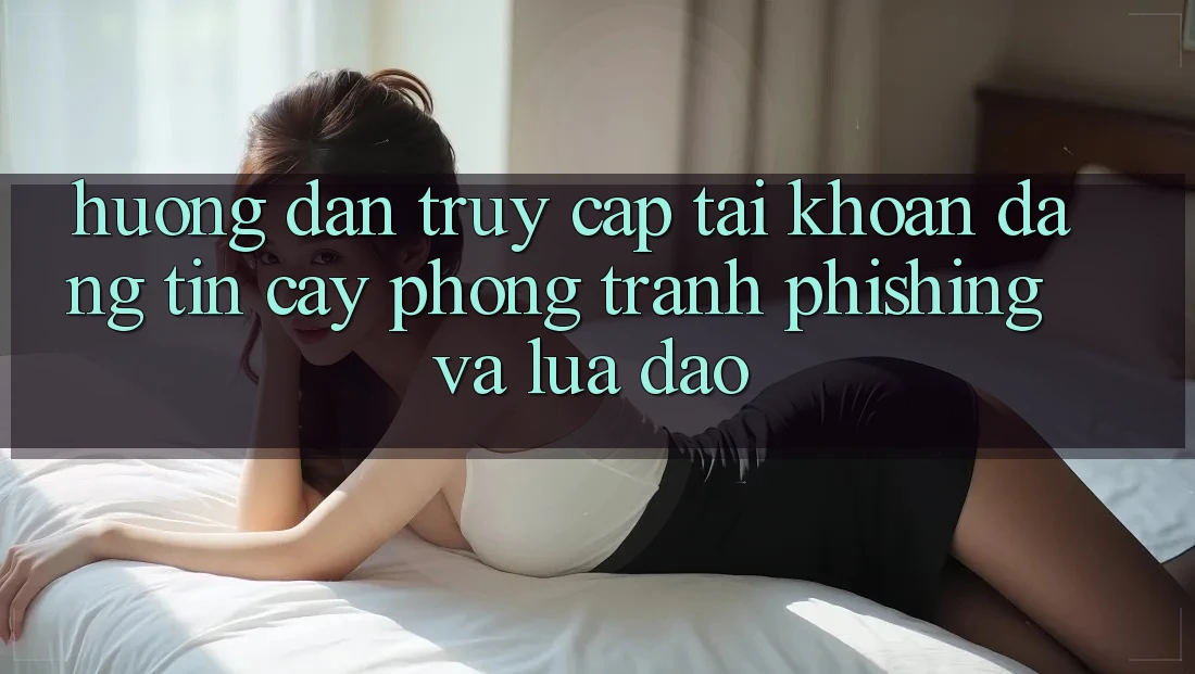 Hướng Dẫn Truy cập tài khoản Đáng tin cậy - Phòng Tránh Phishing Và Lừa Đảo