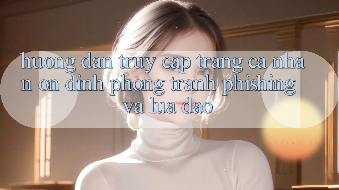 Hướng Dẫn Truy cập trang cá nhân Ổn định - Phòng Tránh Phishing Và Lừa Đảo