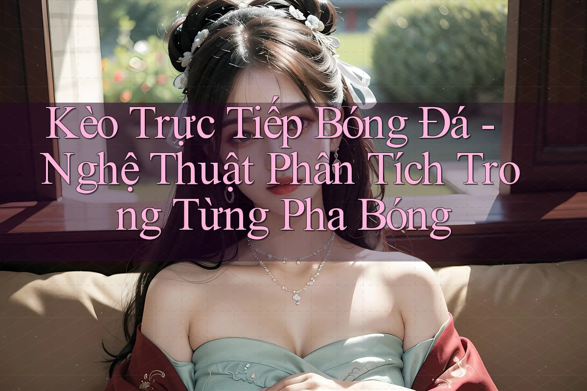 Kèo Trực Tiếp Bóng Đá - Nghệ Thuật Phân Tích Trong Từng Pha Bóng