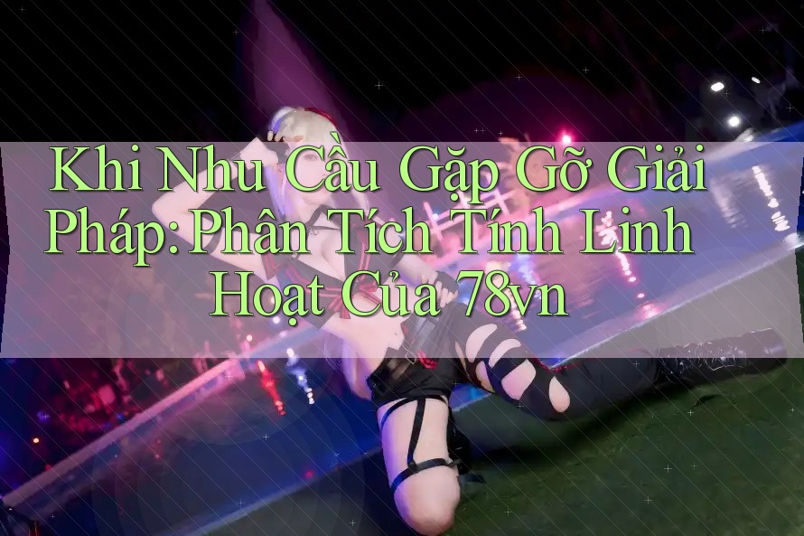 Khi Nhu Cầu Gặp Gỡ Giải Pháp: Phân Tích Tính Linh Hoạt Của 78vn