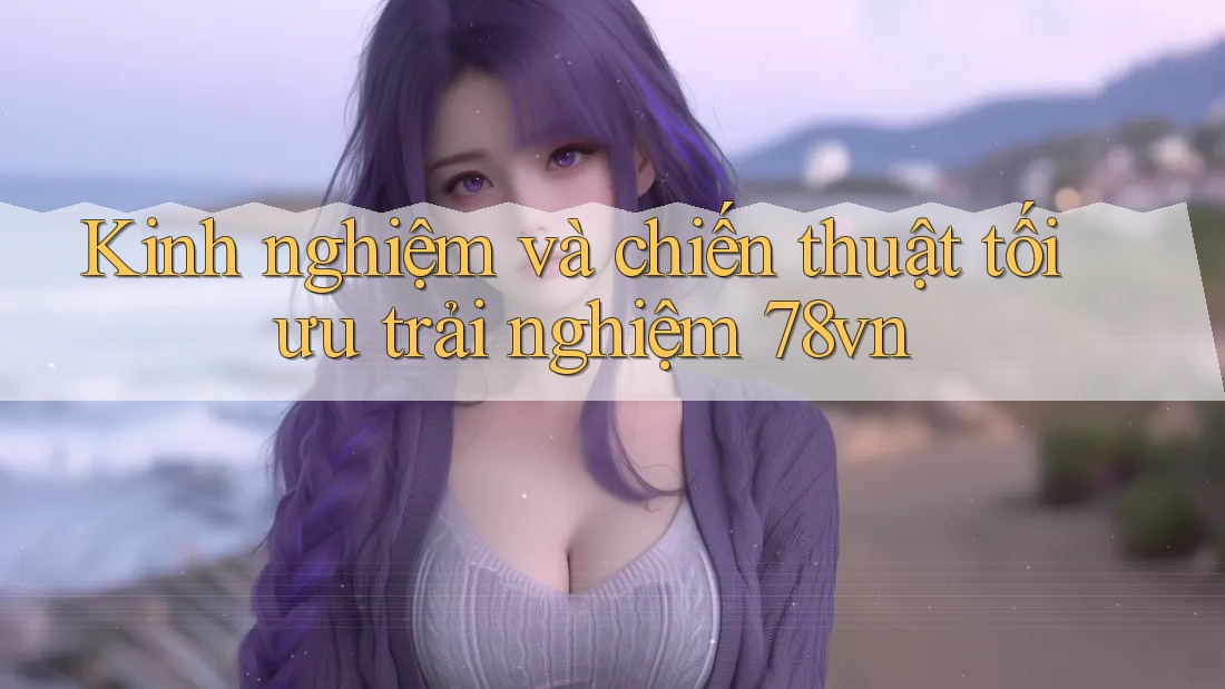 Kinh nghiệm và chiến thuật tối ưu trải nghiệm 78vn