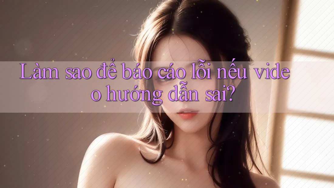 Làm sao để báo cáo lỗi nếu video hướng dẫn sai?