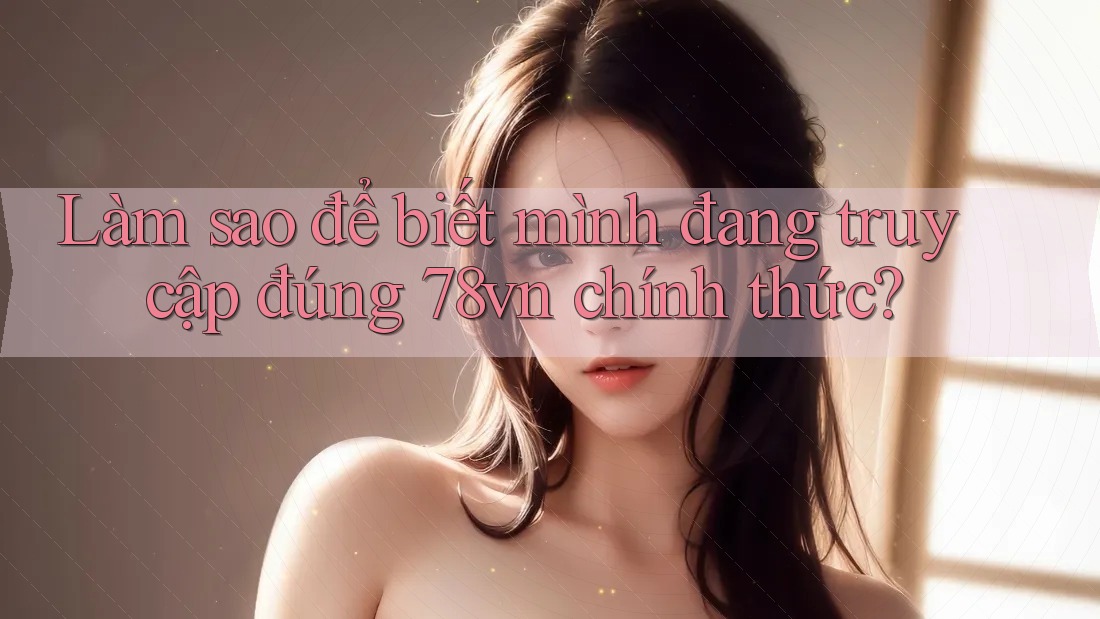 Làm sao để biết mình đang truy cập đúng 78vn chính thức?