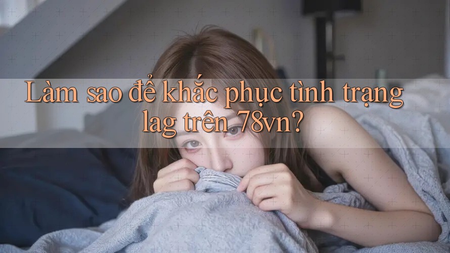 Làm sao để khắc phục tình trạng lag trên 78vn?