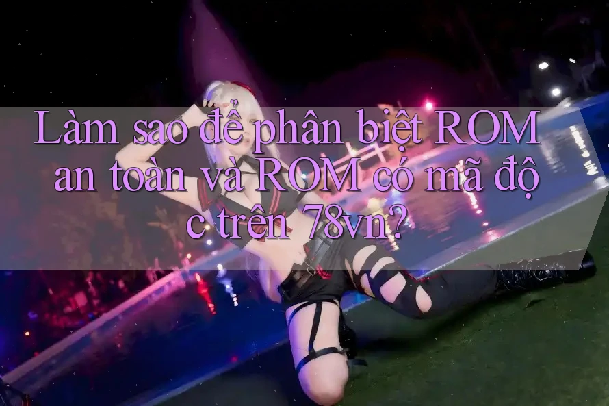 Làm sao để phân biệt ROM an toàn và ROM có mã độc trên 78vn?