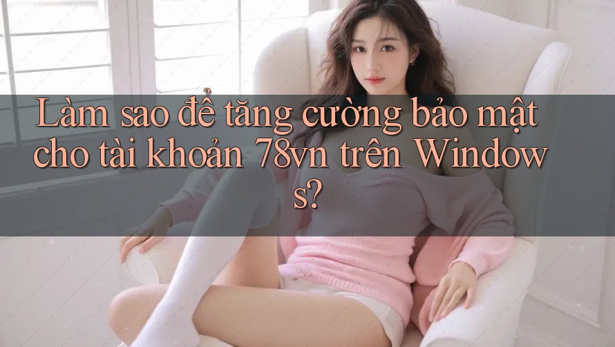 Làm sao để tăng cường bảo mật cho tài khoản 78vn trên Windows?