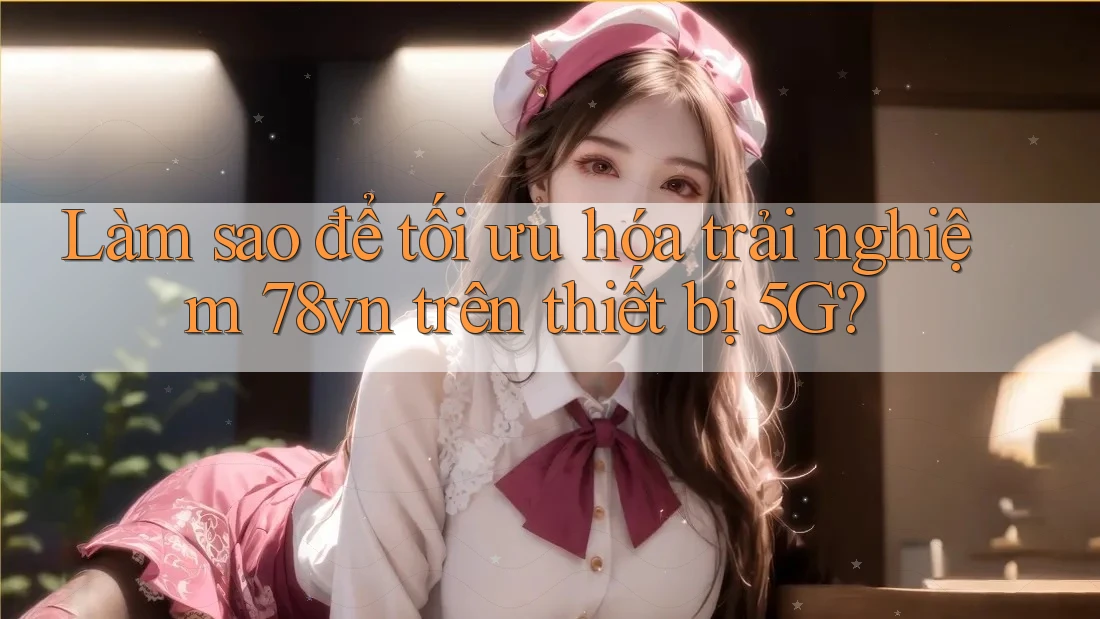 Làm sao để tối ưu hóa trải nghiệm 78vn trên thiết bị 5G?