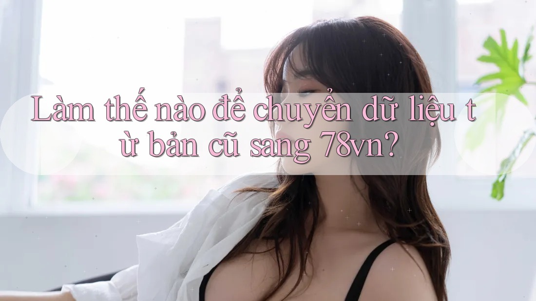 Làm thế nào để chuyển dữ liệu từ bản cũ sang 78vn?