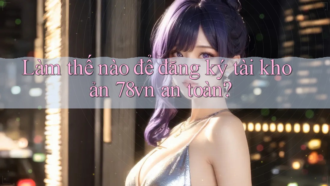 Làm thế nào để đăng ký tài khoản 78vn an toàn?