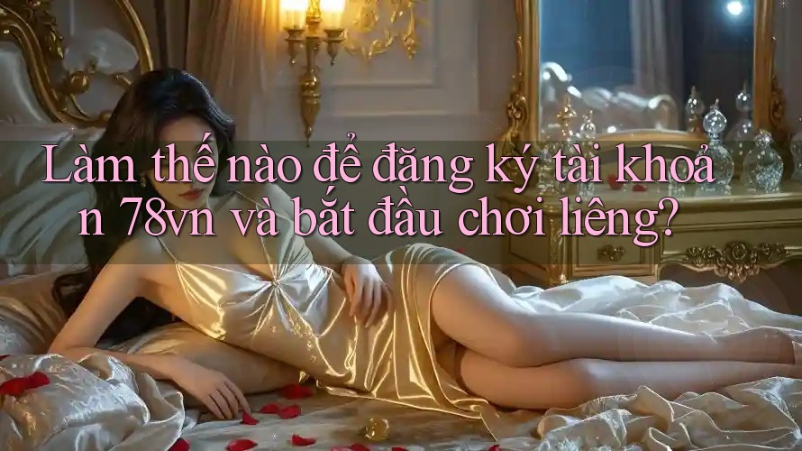 Làm thế nào để đăng ký tài khoản 78vn và bắt đầu chơi liêng?