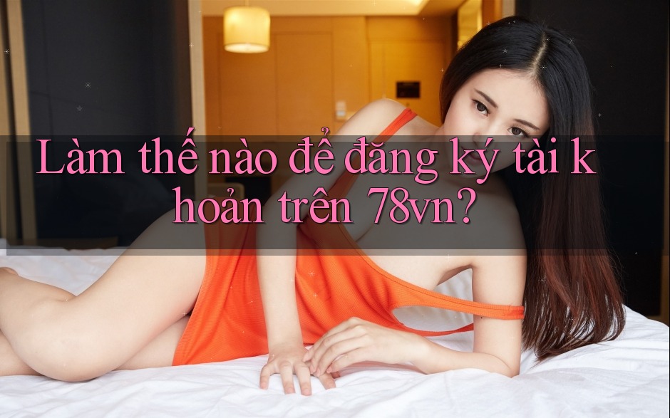Làm thế nào để đăng ký tài khoản trên 78vn?