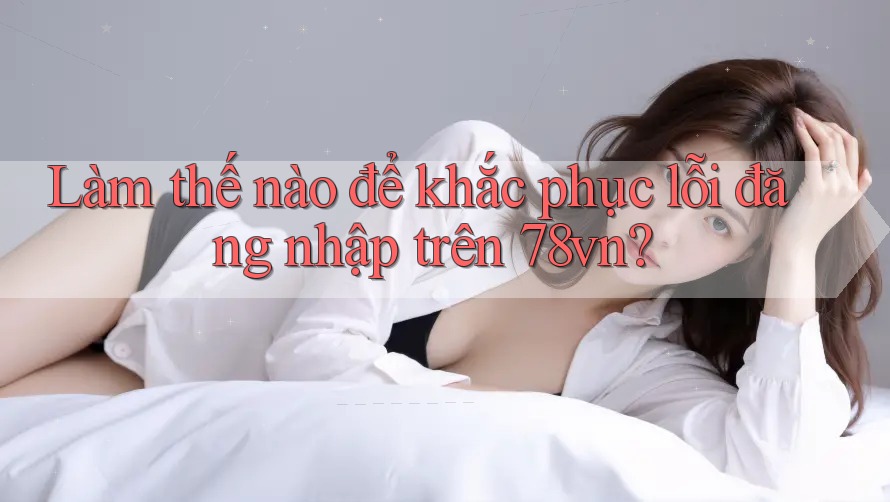 Làm thế nào để khắc phục lỗi đăng nhập trên 78vn?