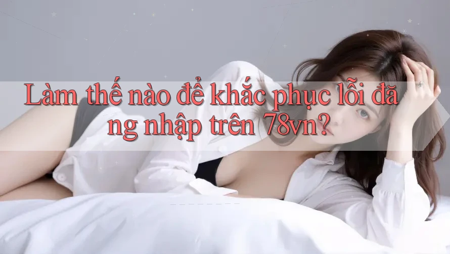 Làm thế nào để khắc phục lỗi đăng nhập trên 78vn?