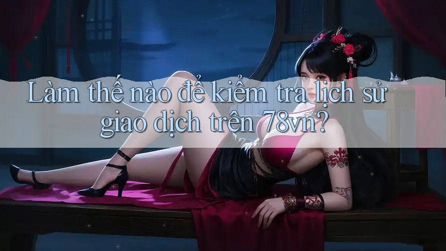 Làm thế nào để kiểm tra lịch sử giao dịch trên 78vn?