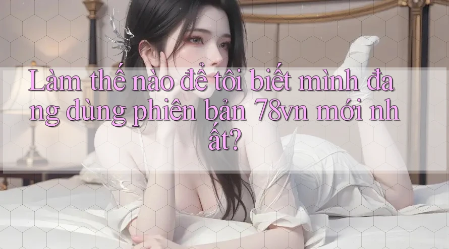 Làm thế nào để tôi biết mình đang dùng phiên bản 78vn mới nhất?