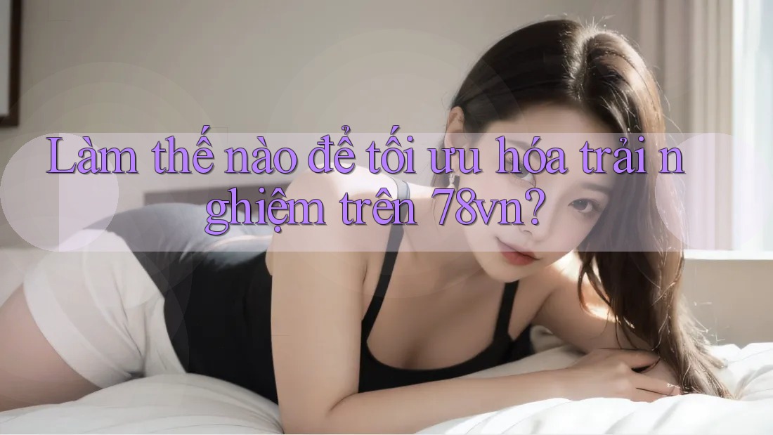 Làm thế nào để tối ưu hóa trải nghiệm trên 78vn?