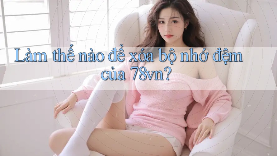 Làm thế nào để xóa bộ nhớ đệm của 78vn?