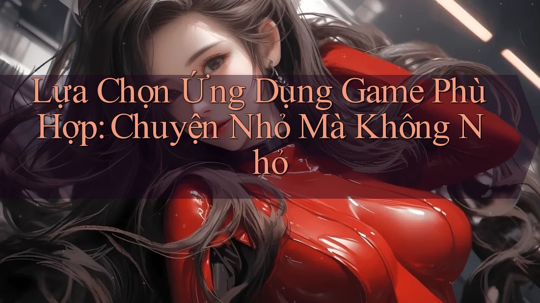 Lựa Chọn Ứng Dụng Game Phù Hợp: Chuyện Nhỏ Mà Không Nhỏ