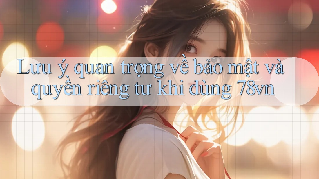 Lưu ý quan trọng về bảo mật và quyền riêng tư khi dùng 78vn