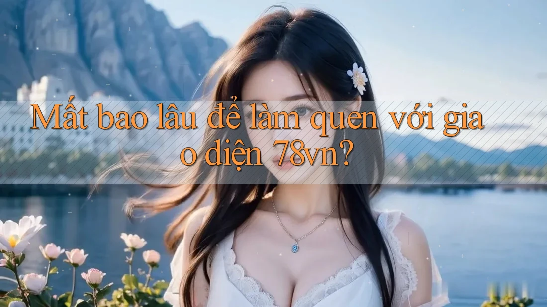 Mất bao lâu để làm quen với giao diện 78vn?