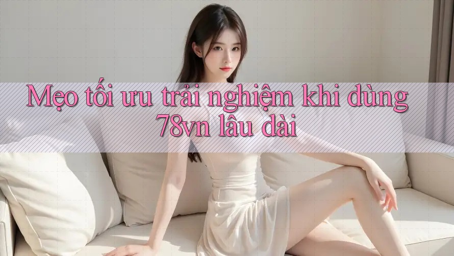 Mẹo tối ưu trải nghiệm khi dùng 78vn lâu dài