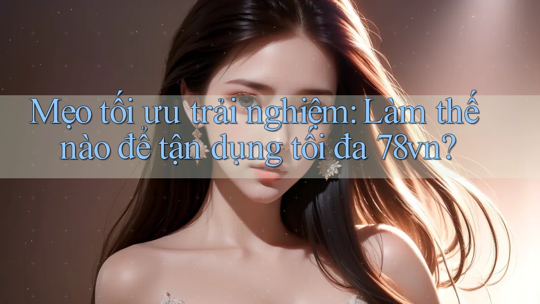Mẹo tối ưu trải nghiệm: Làm thế nào để tận dụng tối đa 78vn?