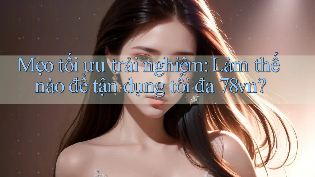 Mẹo tối ưu trải nghiệm: Làm thế nào để tận dụng tối đa 78vn?