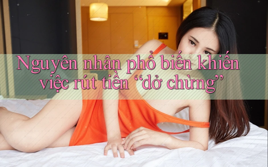 Nguyên nhân phổ biến khiến việc rút tiền “dở chừng”