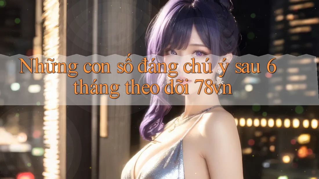 Những con số đáng chú ý sau 6 tháng theo dõi 78vn
