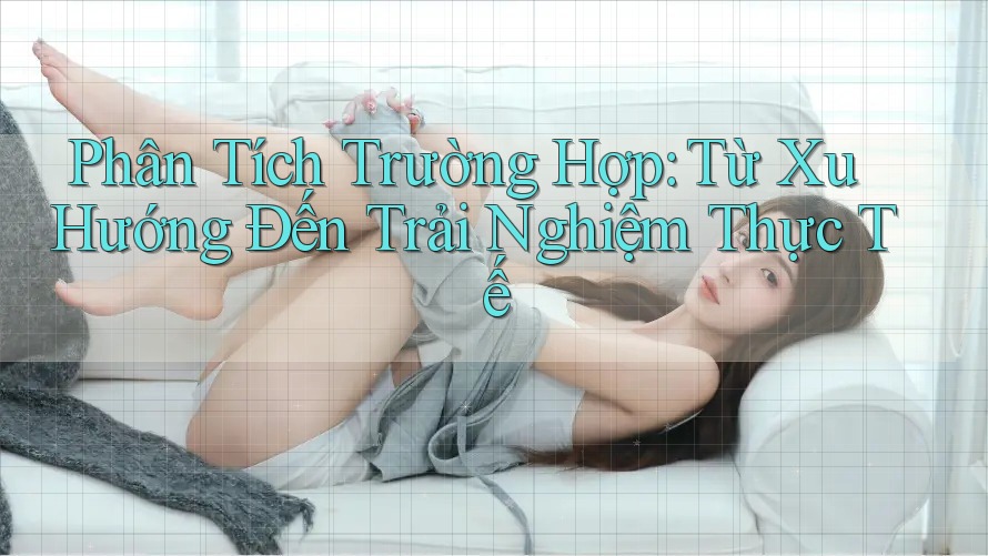 Phân Tích Trường Hợp: Từ Xu Hướng Đến Trải Nghiệm Thực Tế