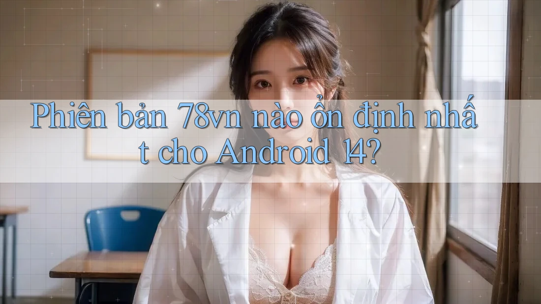 Phiên bản 78vn nào ổn định nhất cho Android 14?
