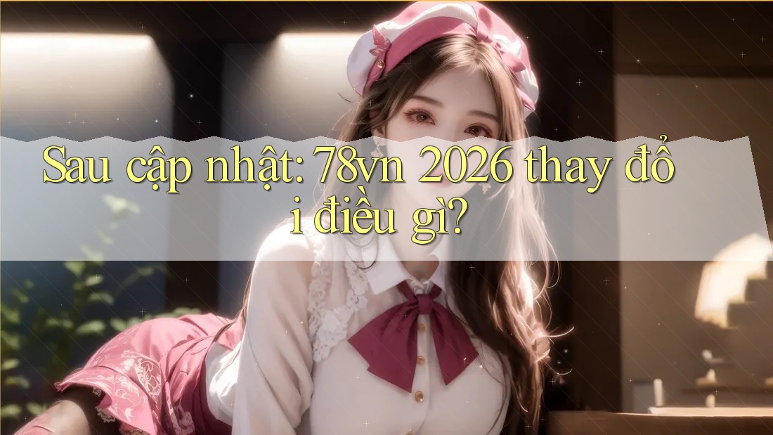 Sau cập nhật: 78vn 2026 thay đổi điều gì?