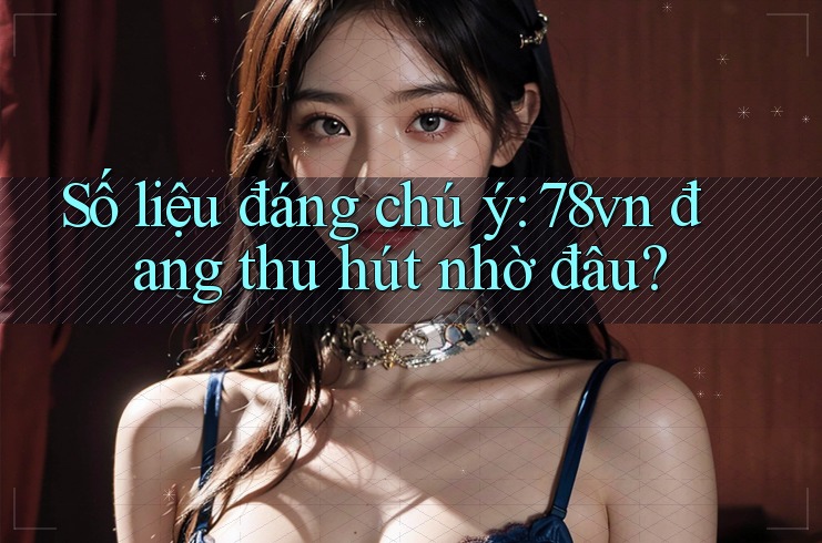 Số liệu đáng chú ý: 78vn đang thu hút nhờ đâu?