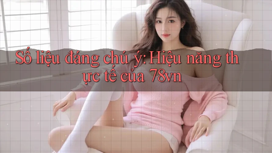 Số liệu đáng chú ý: Hiệu năng thực tế của 78vn