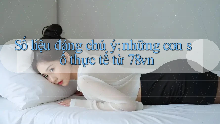 Số liệu đáng chú ý: những con số thực tế từ 78vn