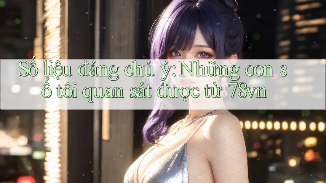 Số liệu đáng chú ý: Những con số tôi quan sát được từ 78vn