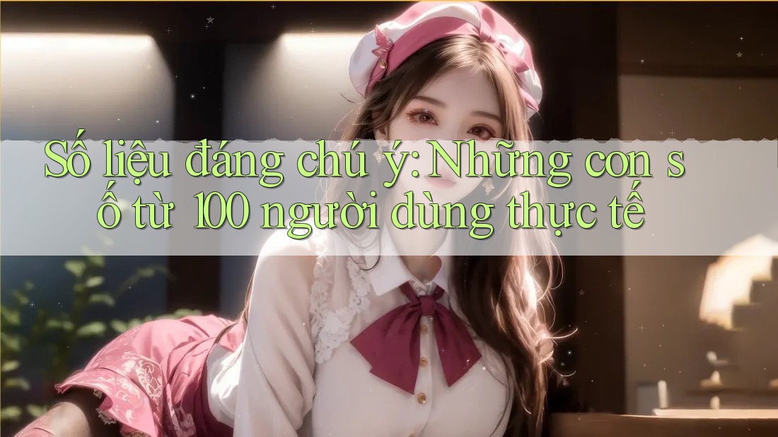 Số liệu đáng chú ý: Những con số từ 100 người dùng thực tế