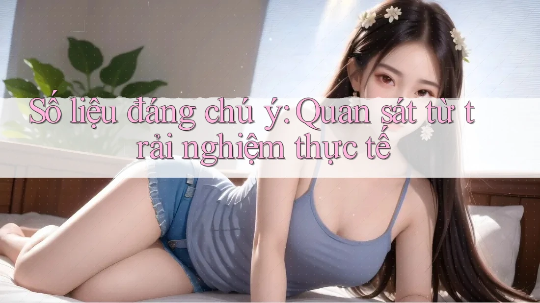 Số liệu đáng chú ý: Quan sát từ trải nghiệm thực tế