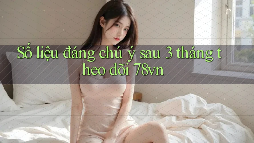 Số liệu đáng chú ý sau 3 tháng theo dõi 78vn
