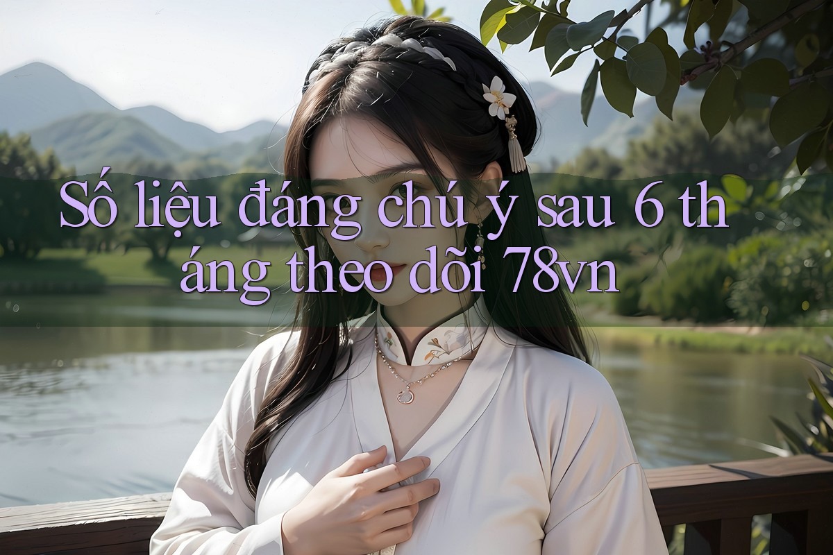 Số liệu đáng chú ý sau 6 tháng theo dõi 78vn