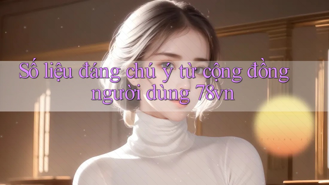 Số liệu đáng chú ý từ cộng đồng người dùng 78vn